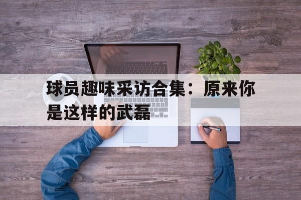 九游体育在线登陆-包含球员趣味采访合集：原来你是这样的武磊的词条